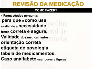 Farmacêutico pergunta:
para que e como usa
avaliando a necessidade
forma correta e segura.
Validade dos medicamentos.
orientação correta
etiqueta de posologia
tabela de medicamentos.
Caso analfabeto usar cores e figuras.
COMO FAZER?
REVISÃO DA MEDICAÇÃO
 