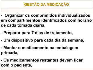 - Organizar os comprimidos individualizados
em compartimentos identificados com horário
de cada tomada diária,
- Preparar para 7 dias de tratamento,
- Um dispositivo para cada dia da semana,
- Manter o medicamento na embalagem
primária,
- Os medicamentos restantes devem ficar
com o paciente,
GESTÃO DA MEDICAÇÃO
 