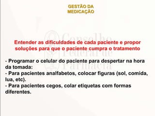 GESTÃO DA
MEDICAÇÃO
Entender as dificuldades de cada paciente e propor
soluções para que o paciente cumpra o tratamento
- Programar o celular do paciente para despertar na hora
da tomada:
- Para pacientes analfabetos, colocar figuras (sol, comida,
lua, etc).
- Para pacientes cegos, colar etiquetas com formas
diferentes.
 