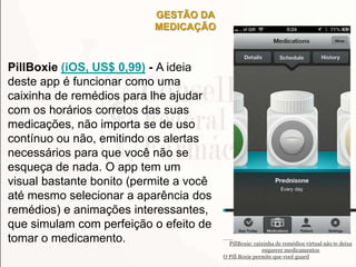 GESTÃO DA
MEDICAÇÃO
PillBoxie (iOS, US$ 0,99) - A ideia
deste app é funcionar como uma
caixinha de remédios para lhe ajudar
com os horários corretos das suas
medicações, não importa se de uso
contínuo ou não, emitindo os alertas
necessários para que você não se
esqueça de nada. O app tem um
visual bastante bonito (permite a você
até mesmo selecionar a aparência dos
remédios) e animações interessantes,
que simulam com perfeição o efeito de
tomar o medicamento. PillBoxie: caixinha de remédios virtual não te deixa
esquecer medicamentos
O Pill Boxie permite que você guard
 