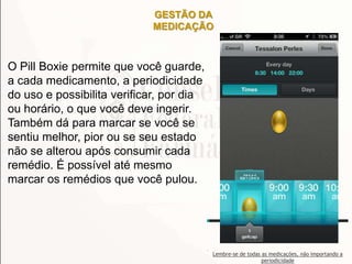 GESTÃO DA
MEDICAÇÃO
O Pill Boxie permite que você guarde,
a cada medicamento, a periodicidade
do uso e possibilita verificar, por dia
ou horário, o que você deve ingerir.
Também dá para marcar se você se
sentiu melhor, pior ou se seu estado
não se alterou após consumir cada
remédio. É possível até mesmo
marcar os remédios que você pulou.
Lembre-se de todas as medicações, não importando a
periodicidade
 