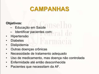 CAMPANHAS
Objetivos:
– Educação em Saúde
– Identificar pacientes com:
• Hipertensão
• Diabetes
• Dislipidemia
• Outras doenças crônicas
• Necessidade de tratamento adequado
• Uso de medicamento, mas doença não controlada
• Enfermidade até então desconhecida
• Pacientes que necessitam da AF.
 