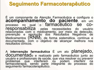 Seguimento Farmacoterapêutico
É um componente da Atenção Farmacêutica e configura o
acompanhamento do paciente, em um
processo no qual o farmacêutico se co-
responsabiliza pelas necessidades do usuário
relacionadas com o medicamento, por meio da detecção,
prevenção e resolução dos Resultados Negativos de
Medicamentos (RNM), de forma sistemática, contínua e
documentada, com o objetivo de alcançar melhora nos
resultados clínicos.
A intervenção farmacêutica É um ato planejado,
documentado e realizado pelo farmacêutico junto ao
usuário e profissionais de saúde, que visa resolver ou prevenir
problemas que interferem ou podem interferir na
farmacoterapia, sendo parte integrante do processo do
seguimento farmacoterapêutico.
 