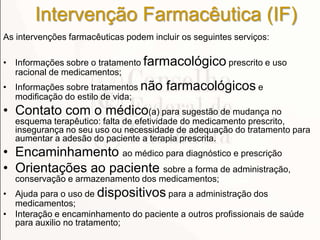 Intervenção Farmacêutica (IF)
As intervenções farmacêuticas podem incluir os seguintes serviços:
• Informações sobre o tratamento farmacológico prescrito e uso
racional de medicamentos;
• Informações sobre tratamentos não farmacológicos e
modificação do estilo de vida;
• Contato com o médico(a) para sugestão de mudança no
esquema terapêutico: falta de efetividade do medicamento prescrito,
insegurança no seu uso ou necessidade de adequação do tratamento para
aumentar a adesão do paciente a terapia prescrita.
• Encaminhamento ao médico para diagnóstico e prescrição
• Orientações ao paciente sobre a forma de administração,
conservação e armazenamento dos medicamentos;
• Ajuda para o uso de dispositivos para a administração dos
medicamentos;
• Interação e encaminhamento do paciente a outros profissionais de saúde
para auxilio no tratamento;
 