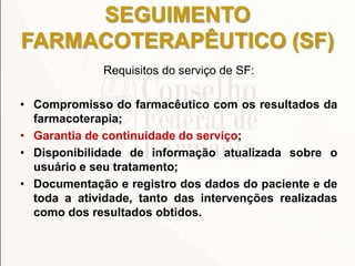 SEGUIMENTO
FARMACOTERAPÊUTICO (SF)
Requisitos do serviço de SF:
• Compromisso do farmacêutico com os resultados da
farmacoterapia;
• Garantia de continuidade do serviço;
• Disponibilidade de informação atualizada sobre o
usuário e seu tratamento;
• Documentação e registro dos dados do paciente e de
toda a atividade, tanto das intervenções realizadas
como dos resultados obtidos.
 