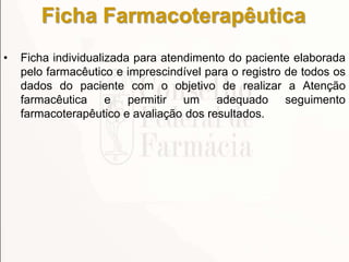 Ficha Farmacoterapêutica
• Ficha individualizada para atendimento do paciente elaborada
pelo farmacêutico e imprescindível para o registro de todos os
dados do paciente com o objetivo de realizar a Atenção
farmacêutica e permitir um adequado seguimento
farmacoterapêutico e avaliação dos resultados.
 