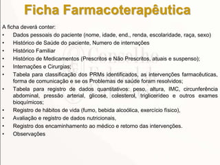 Ficha Farmacoterapêutica
A ficha deverá conter:
• Dados pessoais do paciente (nome, idade, end., renda, escolaridade, raça, sexo)
• Histórico de Saúde do paciente, Numero de internações
• Histórico Familiar
• Histórico de Medicamentos (Prescritos e Não Prescritos, atuais e suspenso);
• Internações e Cirurgias;
• Tabela para classificação dos PRMs identificados, as intervenções farmacêuticas,
forma de comunicação e se os Problemas de saúde foram resolvidos;
• Tabela para registro de dados quantitativos: peso, altura, IMC, circunferência
abdominal, pressão arterial, glicose, colesterol, triglicerídeo e outros exames
bioquímicos;
• Registro de hábitos de vida (fumo, bebida alcoólica, exercício físico),
• Avaliação e registro de dados nutricionais,
• Registro dos encaminhamento ao médico e retorno das intervenções.
• Observações
 
