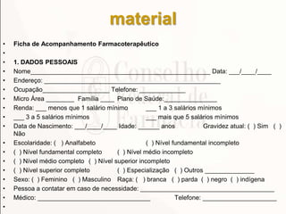 material
• Ficha de Acompanhamento Farmacoterapêutico
•
• 1. DADOS PESSOAIS
• Nome___________________________________________________ Data: ___/____/____
• Endereço: __________________________________________________
• Ocupação___________________ Telefone: _____________
• Micro Área ________ Família ____ Plano de Saúde:_______________
• Renda: ___ menos que 1 salário mínimo ___ 1 a 3 salários mínimos
• ___ 3 a 5 salários mínimos ___ mais que 5 salários mínimos
• Data de Nascimento: ___/____/____ Idade: ______ anos Gravidez atual: ( ) Sim ( )
Não
• Escolaridade: ( ) Analfabeto ( ) Nível fundamental incompleto
• ( ) Nível fundamental completo ( ) Nível médio incompleto
• ( ) Nível médio completo ( ) Nível superior incompleto
• ( ) Nível superior completo ( ) Especialização ( ) Outros ______________
• Sexo: ( ) Feminino ( ) Masculino Raça: ( ) branca ( ) parda ( ) negro ( ) indígena
• Pessoa a contatar em caso de necessidade: ______________________________________
• Médico: ________________________________ Telefone: _____________________
•
 