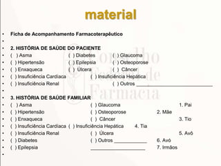 material
• Ficha de Acompanhamento Farmacoterapêutico
•
• 2. HISTÓRIA DE SAÚDE DO PACIENTE
• ( ) Asma ( ) Diabetes ( ) Glaucoma
• ( ) Hipertensão ( ) Epilepsia ( ) Osteoporose
• ( ) Enxaqueca ( ) Úlcera ( ) Câncer
• ( ) Insuficiência Cardíaca ( ) Insuficiência Hepática
• ( ) Insuficiência Renal ( ) Outros ____________________________
•
• 3. HISTÓRIA DE SAÚDE FAMILIAR
• ( ) Asma ( ) Glaucoma 1. Pai
• ( ) Hipertensão ( ) Osteoporose 2. Mãe
• ( ) Enxaqueca ( ) Câncer 3. Tio
• ( ) Insuficiência Cardíaca ( ) Insuficiência Hepática 4. Tia
• ( ) Insuficiência Renal ( ) Úlcera 5. Avô
• ( ) Diabetes ( ) Outros ____________ 6. Avó
• ( ) Epilepsia ____________________ 7. Irmãos
•
 