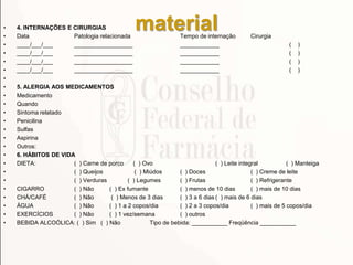 material• 4. INTERNAÇÕES E CIRURGIAS
• Data Patologia relacionada Tempo de internação Cirurgia
• ____/___/___ __________________ ____________ ( )
• ____/___/___ __________________ ____________ ( )
• ____/___/___ __________________ ____________ ( )
• ____/___/___ __________________ ____________ ( )
•
• 5. ALERGIA AOS MEDICAMENTOS
• Medicamento
• Quando
• Sintoma relatado
• Penicilina
• Sulfas
• Aspirina
• Outros:
• 6. HÁBITOS DE VIDA
• DIETA: ( ) Carne de porco ( ) Ovo ( ) Leite integral ( ) Manteiga
• ( ) Queijos ( ) Miúdos ( ) Doces ( ) Creme de leite
• ( ) Verduras ( ) Legumes ( ) Frutas ( ) Refrigerante
• CIGARRO ( ) Não ( ) Ex fumante ( ) menos de 10 dias ( ) mais de 10 dias
• CHÁ/CAFÉ ( ) Não ( ) Menos de 3 dias ( ) 3 a 6 dias ( ) mais de 6 dias
• ÁGUA ( ) Não ( ) 1 a 2 copos/dia ( ) 2 a 3 copos/dia ( ) mais de 5 copos/dia
• EXERCÍCIOS ( ) Não ( ) 1 vez/semana ( ) outros
• BEBIDA ALCOÓLICA: ( ) Sim ( ) Não Tipo de bebida: ___________ Freqüência ___________
 