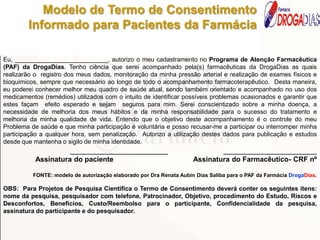 Data:___/___/______.
Eu, ___________________________, autorizo o meu cadastramento no Programa de Atenção Farmacêutica
(PAF) da DrogaDias. Tenho ciência que serei acompanhado pela(s) farmacêuticas da DrogaDias as quais
realizarão o registro dos meus dados, monitoração da minha pressão arterial e realização de exames físicos e
bioquimicos, sempre que necessário ao longo de todo o acompanhamento farmacoterapêutico. Desta maneira,
eu poderei conhecer melhor meu quadro de saúde atual, sendo também orientado e acompanhado no uso dos
medicamentos (remédios) utilizados com o intuito de identificar possíveis problemas ocasionados e garantir que
estes façam efeito esperado e sejam seguros para mim. Serei conscientizado sobre a minha doença, a
necessidade de melhoria dos meus hábitos e da minha responsabilidade para o sucesso do tratamento e
melhoria da minha qualidade de vida. Entendo que o objetivo deste acompanhamento é o controle do meu
Problema de saúde e que minha participação é voluntária e posso recusar-me a participar ou interromper minha
participação a qualquer hora, sem penalização. Autorizo a utilização destes dados para publicação e estudos
desde que mantenha o sigilo de minha identidade.
______________________ _____________________
Assinatura do paciente Assinatura do Farmacêutico- CRF nº
FONTE: modelo de autorização elaborado por Dra Renata Aubin Dias Saliba para o PAF da Farmácia DrogaDias.
OBS: Para Projetos de Pesquisa Científica o Termo de Consentimento deverá conter os seguintes itens:
nome da pesquisa, pesquisador com telefone, Patrocinador, Objetivo, procedimento do Estudo, Riscos e
Desconfortos, Benefícios, Custo/Reembolso para o participante, Confidencialidade da pesquisa,
assinatura do participante e do pesquisador.
Modelo de Termo de Consentimento
Informado para Pacientes da Farmácia
Farmácia
DIAS
 