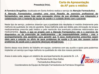 Prezado(a) Dr(a),
A Farmácia DrogaDias, localizada em Santo Antônio realiza o serviço de Atenção Farmacêutica .
A Atenção Farmacêutica constitui uma nova filosofia de exercício profissional do
farmacêutico, que passa hoje pela concepção clínica da sua atividade, sua integração e
colaboração com o restante da equipe de saúde e o cuidado direto com o paciente.
Neste tipo de serviço, podemos observar que a qualidade dos resultados é medida diretamente pela
melhoria da qualidade de vida do paciente. Essa melhoria pode ser obtida pela otimização da terapia
medicamentosa prescrita pelo médico e pela resolucão dos eventuais problemas relacionados aos
medicamentos. Assim, o que se propõe com a Atenção Farmacêutica não é o exercício do
diagnóstico ou da prescrição de medicamentos - de responsabilidade médica - mas o
acompanhamento dos pacientes para garantir que 1) seus medicamentos prescritos sejam
úteis para a solução ou alívio de seus problemas de saúde e 2) que não causem outros
problemas de saúde para o paciente (doenças iatrogênicas).
Dentro dessa nova diretriz de trabalho em equipe, contamos com seu auxílio e apoio para podermos
implantar um serviço que traga melhoria na qualidade de vida dos nossos pacientes.
Anexo à esta carta, segue um relatório de acompanhamento do paciente Sr. J.A.
Dra Renata Aubin Dias Saliba
Farmacêutica-Bioquímica
Coordenadora da Equipe de Atenção Farmacêutica da Farmácia DrogaDias
Carta de Apresentação
de AF para o médico
Farmácia
DIAS
 