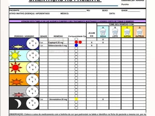 Elaborado por: Adhemar
Purchio
PACIENTE:____________________________________________________________________________RG: SEXO: IDADE:___________
ATIVO/ INATIVO (DOENÇA) / APOSENTADO MÉDICO: DATA:
A B C D
JEJUM
Cor/quantidade Cpr S/N ÁGUA LEITE SUCOS OUTROS
X
2 cr X X
1 cr X
1 cr X
OBSERVAÇÃO: Coloco a caixa do medicamento com a bolinha da cor que padronizei na talela e identifico na ficha do paciente a mesma cor, por medicament
ORIENTAÇÃO AO PACIENTE
Sinvastatina 20 mg
ATENÇÃO ESTA TABELA VAI LHE AJUDAR A CUMPRIR O SEU TRATAMENTO MOSTRANDO O HORÁRIO CERTO DE TOMAR O REMÉDIO
TOME SEU REMÉDIO COM:
PERÍODO / HORÁRIO QDADE REMÉDIO
Captopril 25 mg
Glibenclamida 5 mg
12
9 3
6
12
9 3
6
12
9 3
6
12
9 3
6
12
9 3
6
12
9 3
6
 