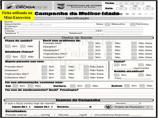 Nome:_____________________________________________________________________________
Nascimento:______/_____/______
Endereço:__________________________________________________________________________
Bairro:_____________________________________________________________________________
Cidade:________________________________________________CEP:________________________
Telefone 1:_____________________________ Telefone2:___________________________________
Sexo: Masculino Feminino
Ficha:
Data:
dia mês ano
Campanha da Melhor Idade
Identificação
O que o Sr(a) comeu hoje de manhã?____________________________________Horário________h
Atividade Física?
Sim Não
Você tem problema de:
Pressão Alta? Sim Não Não Sabe
Diabetes? Sim Não Não Sabe
Obesidade? Sim Não Não Sabe
Triglicerídeo Alto? Sim Não Não Sabe
Colesterol Alto? Sim Não Não Sabe
Plano de saúde?
Sim Não
Pressão Alta? Sim Não Não Sabe
Diabetes? Sim Não Não Sabe
Triglicerídeo Alto? Sim Não Não Sabe
Colesterol Alto? Sim Não Não Sabe
Algum parente seu tem: Fuma?
Sim Não
___________cigarros/dia
Bebida alcoólica?
Sim Não
Freq.:_________________
Em sua alimentação, costuma usar:
Sal: Sim Não Gordura: Sim Não Açúcar: Sim Não
Exames da Campanha
Jejum 8h ( ) Jejum 2h ( ) Horário:__________h
Resultados:
Pressão arterial: ____/___mmHg / Glicose:______mg/dl / Circunferência Abdominal:_______
Dados de Saúde
Projeto de Pesquisa ( )
Faz uso de medicamento? ?Qual Posologia?
Ficha utilizada na
Mini-Entrevista
 