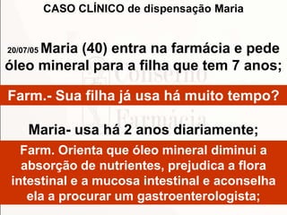 Farm.- Sua filha já usa há muito tempo?
Maria- usa há 2 anos diariamente;
Farm. Orienta que óleo mineral diminui a
absorção de nutrientes, prejudica a flora
intestinal e a mucosa intestinal e aconselha
ela a procurar um gastroenterologista;
CASO CLÍNICO de dispensação Maria
20/07/05 Maria (40) entra na farmácia e pede
óleo mineral para a filha que tem 7 anos;
 