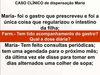 Maria- foi o gastro que prescreveu e foi a
única coisa que regularizou o intestino
da filha;
Farm.- Tem tido acompanhamento do gastro?
Qual a dose diária?
Maria- Tem feito consultas periódicas;
tem uma agendada para o próximo mês;
da última vez ele disse para tomar em
dias alternados uma colher de sopa;
CASO CLÍNICO de dispensação Maria
 