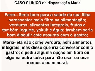 Farm.- Seria bom para a saúde da sua filha
acrescentar mais fibra na alimentação;
verduras, alimentos integrais, frutas e
também iogurte, yakult e água; também seria
bom discutir este assunto com o gastro;
Maria- ela não come verdura, nem alimentos
integrais, mas disse que iria conversar com o
gastro; e pediu alguma opção em fibra ou
alguma outra coisa para não usar ou usar
menos óleo mineral;
CASO CLÍNICO de dispensação Maria
 