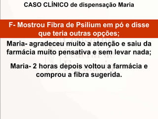 F- Mostrou Fibra de Psilium em pó e disse
que teria outras opções;
Maria- agradeceu muito a atenção e saiu da
farmácia muito pensativa e sem levar nada;
Maria- 2 horas depois voltou a farmácia e
comprou a fibra sugerida.
CASO CLÍNICO de dispensação Maria
 