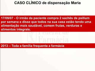 17/09/07 - O irmão da paciente compra 2 sachês de psilium
por semana e disse que todos na sua casa estão tendo uma
alimentação mais saudável, comem frutas, verduras e
alimentos integrais.
2013 – Toda a família frequenta a farmácia
CASO CLÍNICO de dispensação Maria
 