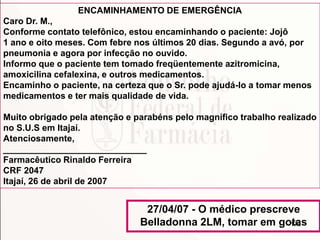 170
ENCAMINHAMENTO DE EMERGÊNCIA
Caro Dr. M.,
Conforme contato telefônico, estou encaminhando o paciente: Jojô
1 ano e oito meses. Com febre nos últimos 20 dias. Segundo a avó, por
pneumonia e agora por infecção no ouvido.
Informo que o paciente tem tomado freqüentemente azitromicina,
amoxicilina cefalexina, e outros medicamentos.
Encaminho o paciente, na certeza que o Sr. pode ajudá-lo a tomar menos
medicamentos e ter mais qualidade de vida.
Muito obrigado pela atenção e parabéns pelo magnífico trabalho realizado
no S.U.S em Itajaí.
Atenciosamente,
_____________________________
Farmacêutico Rinaldo Ferreira
CRF 2047
Itajaí, 26 de abril de 2007
27/04/07 - O médico prescreve
Belladonna 2LM, tomar em gotas
 