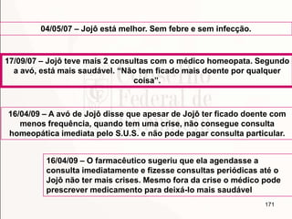 171
04/05/07 – Jojô está melhor. Sem febre e sem infecção.
17/09/07 – Jojô teve mais 2 consultas com o médico homeopata. Segundo
a avó, está mais saudável. “Não tem ficado mais doente por qualquer
coisa”.
16/04/09 – A avó de Jojô disse que apesar de Jojô ter ficado doente com
menos frequência, quando tem uma crise, não consegue consulta
homeopática imediata pelo S.U.S. e não pode pagar consulta particular.
16/04/09 – O farmacêutico sugeriu que ela agendasse a
consulta imediatamente e fizesse consultas periódicas até o
Jojô não ter mais crises. Mesmo fora da crise o médico pode
prescrever medicamento para deixá-lo mais saudável
 