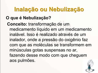 Inalação ou Nebulização
O que é Nebulização?
Conceito: transformação de um
medicamento líquido em um medicamento
inalável. Isso é realizado através de um
inalador, onde a pressão do oxigênio faz
com que as moléculas se transformem em
minúsculas gotas suspensas no ar,
fazendo desse modo com que cheguem
aos pulmões.
172
 
