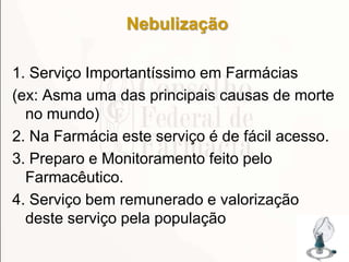 Nebulização
1. Serviço Importantíssimo em Farmácias
(ex: Asma uma das principais causas de morte
no mundo)
2. Na Farmácia este serviço é de fácil acesso.
3. Preparo e Monitoramento feito pelo
Farmacêutico.
4. Serviço bem remunerado e valorização
deste serviço pela população
173
 