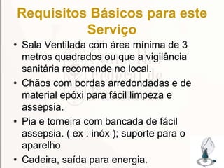 Requisitos Básicos para este
Serviço
• Sala Ventilada com área mínima de 3
metros quadrados ou que a vigilância
sanitária recomende no local.
• Chãos com bordas arredondadas e de
material epóxi para fácil limpeza e
assepsia.
• Pia e torneira com bancada de fácil
assepsia. ( ex : inóx ); suporte para o
aparelho
• Cadeira, saída para energia. 174
 