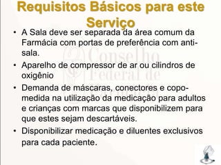 Requisitos Básicos para este
Serviço
• A Sala deve ser separada da área comum da
Farmácia com portas de preferência com anti-
sala.
• Aparelho de compressor de ar ou cilindros de
oxigênio
• Demanda de máscaras, conectores e copo-
medida na utilização da medicação para adultos
e crianças com marcas que disponibilizem para
que estes sejam descartáveis.
• Disponibilizar medicação e diluentes exclusivos
para cada paciente.
175
 
