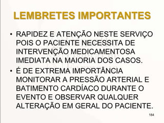 LEMBRETES IMPORTANTES
• RAPIDEZ E ATENÇÃO NESTE SERVIÇO
POIS O PACIENTE NECESSITA DE
INTERVENÇÃO MEDICAMENTOSA
IMEDIATA NA MAIORIA DOS CASOS.
• É DE EXTREMA IMPORTÂNCIA
MONITORAR A PRESSÃO ARTERIAL E
BATIMENTO CARDÍACO DURANTE O
EVENTO E OBSERVAR QUALQUER
ALTERAÇÃO EM GERAL DO PACIENTE.
184
 