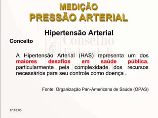 MEDIÇÃO
PRESSÃO ARTERIAL
Hipertensão Arterial
Conceito
A Hipertensão Arterial (HAS) representa um dos
maiores desafios em saúde pública,
particularmente pela complexidade dos recursos
necessários para seu controle como doença .
Fonte: Organização Pan-Americana de Saúde (OPAS)
17:18:05
 