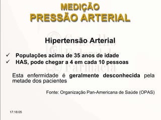 MEDIÇÃO
PRESSÃO ARTERIAL
Hipertensão Arterial
 Populações acima de 35 anos de idade
 HAS, pode chegar a 4 em cada 10 pessoas
Esta enfermidade é geralmente desconhecida pela
metade dos pacientes
Fonte: Organização Pan-Americana de Saúde (OPAS)
17:18:05
 