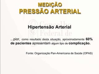MEDIÇÃO
PRESSÃO ARTERIAL
Hipertensão Arterial
...pior, como resultado desta situação, aproximadamente 60%
de pacientes apresentam algum tipo de complicação.
Fonte: Organização Pan-Americana de Saúde (OPAS)
 