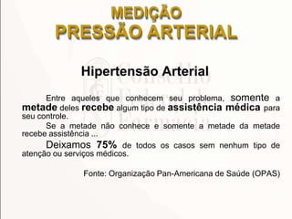 MEDIÇÃO
PRESSÃO ARTERIAL
Hipertensão Arterial
Entre aqueles que conhecem seu problema, somente a
metade deles recebe algum tipo de assistência médica para
seu controle.
Se a metade não conhece e somente a metade da metade
recebe assistência ...
Deixamos 75% de todos os casos sem nenhum tipo de
atenção ou serviços médicos.
Fonte: Organização Pan-Americana de Saúde (OPAS)
 