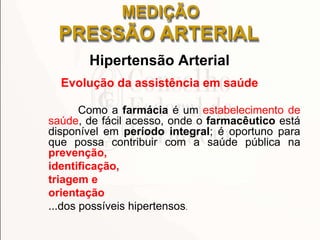 MEDIÇÃO
PRESSÃO ARTERIAL
Hipertensão Arterial
Evolução da assistência em saúde
Como a farmácia é um estabelecimento de
saúde, de fácil acesso, onde o farmacêutico está
disponível em período integral; é oportuno para
que possa contribuir com a saúde pública na
prevenção,
identificação,
triagem e
orientação
...dos possíveis hipertensos.
 