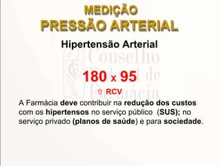 MEDIÇÃO
PRESSÃO ARTERIAL
Hipertensão Arterial
180 X 95
 RCV
A Farmácia deve contribuir na redução dos custos
com os hipertensos no serviço público (SUS); no
serviço privado (planos de saúde) e para sociedade.
 