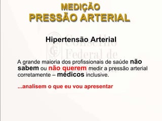 MEDIÇÃO
PRESSÃO ARTERIAL
Hipertensão Arterial
A grande maioria dos profissionais de saúde não
sabem ou não querem medir a pressão arterial
corretamente – médicos inclusive.
...analisem o que eu vou apresentar
 