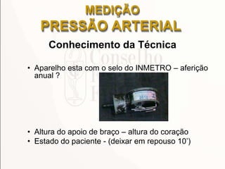 Conhecimento da Técnica
• Aparelho esta com o selo do INMETRO – aferição
anual ?
• Altura do apoio de braço – altura do coração
• Estado do paciente - (deixar em repouso 10’)
MEDIÇÃO
PRESSÃO ARTERIAL
 