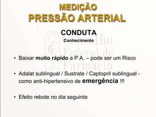 CONDUTA
Conhecimento
• Baixar muito rápido a P.A. – pode ser um Risco
• Adalat sublingual / Sustrate / Captopril sublingual -
como anti-hipertensivo de emergência !!!
• Efeito rebote no dia seguinte
MEDIÇÃO
PRESSÃO ARTERIAL
 