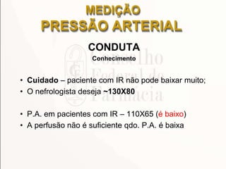 CONDUTA
Conhecimento
• Cuidado – paciente com IR não pode baixar muito;
• O nefrologista deseja ~130X80
• P.A. em pacientes com IR – 110X65 (é baixo)
• A perfusão não é suficiente qdo. P.A. é baixa
MEDIÇÃO
PRESSÃO ARTERIAL
 