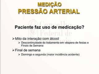 Paciente faz uso de medicação?
Mito da interação com álcool
 Descontinuidade do tratamento em véspera de festas e
Finais de Semana
Final de semana
 Domingo e segunda (maior incidência acidente)
MEDIÇÃO
PRESSÃO ARTERIAL
 
