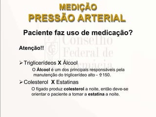 Paciente faz uso de medicação?
Atenção!!
Triglicerídeos X Álcool
O Álcool é um dos principais responsáveis pela
manutenção do triglicerídeo alto - 150.
Colesterol X Estatinas
O fígado produz colesterol a noite, então deve-se
orientar o paciente a tomar a estatina a noite.
MEDIÇÃO
PRESSÃO ARTERIAL
 