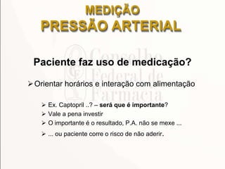 Paciente faz uso de medicação?
Orientar horários e interação com alimentação
 Ex. Captopril ..? – será que é importante?
 Vale a pena investir
 O importante é o resultado, P.A. não se mexe ...
 ... ou paciente corre o risco de não aderir.
MEDIÇÃO
PRESSÃO ARTERIAL
 
