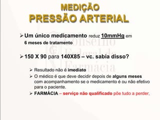 Um único medicamento reduz 10mmHg em
6 meses de tratamento
150 X 90 para 140X85 – vc. sabia disso?
 Resultado não é imediato
 O médico é que deve decidir depois de alguns meses
com acompanhamento se o medicamento é ou não efetivo
para o paciente.
 FARMÁCIA – serviço não qualificado põe tudo a perder,
MEDIÇÃO
PRESSÃO ARTERIAL
 