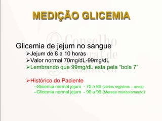 Glicemia de jejum no sangue
Jejum de 8 a 10 horas
Valor normal 70mg/dL-99mg/dL
Lembrando que 99mg/dL esta pela ―bola 7‖
Histórico do Paciente
–Glicemia normal jejum - 70 a 80 (vários registros – anos)
–Glicemia normal jejum - 90 a 99 (Merece monitoramento)
MEDIÇÃO GLICEMIA
 