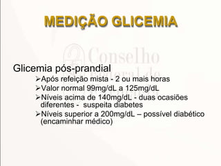 Glicemia pós-prandial
Após refeição mista - 2 ou mais horas
Valor normal 99mg/dL a 125mg/dL
Níveis acima de 140mg/dL - duas ocasiões
diferentes - suspeita diabetes
Níveis superior a 200mg/dL – possível diabético
(encaminhar médico)
MEDIÇÃO GLICEMIA
 