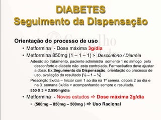 DIABETES
Seguimento da Dispensação
Orientação do processo de uso
• Metformina - Dose máxima 3g/dia
• Metformina 850mg (1 – 1 – 1) > Desconforto / Diarréia
Adesão ao tratamento, paciente administra somente 1 no almoço pelo
desconforto e diabete não esta controlada. Farmacêutico deve ajustar
a dose. Ex.Seguimento da Dispensação, orientação do processo de
uso, avaliação do resultado (½ – 1 – ½)
Prescrição 3x/dia – Iniciar com 1 ao dia na 1º semna, depois 2 ao dia e
na 3 semana 3x/dia > acompanhando sempre o resultado.
850 X 3 = 2.550mg/dia
• Metformina - Novos estudos  Dose máxima 2g/dia
• (500mg – 850mg – 500mg )  Uso Racional
 