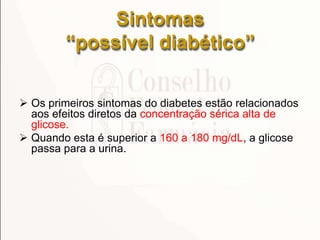 Sintomas
“possível diabético”
 Os primeiros sintomas do diabetes estão relacionados
aos efeitos diretos da concentração sérica alta de
glicose.
 Quando esta é superior a 160 a 180 mg/dL, a glicose
passa para a urina.
 