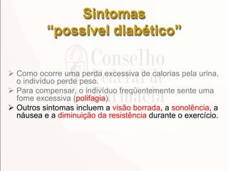 Sintomas
“possível diabético”
 Como ocorre uma perda excessiva de calorias pela urina,
o indivíduo perde peso.
 Para compensar, o indivíduo freqüentemente sente uma
fome excessiva (polifagia).
 Outros sintomas incluem a visão borrada, a sonolência, a
náusea e a diminuição da resistência durante o exercício.
 