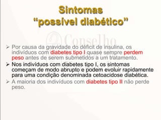 Sintomas
“possível diabético”
 Por causa da gravidade do déficit de insulina, os
indivíduos com diabetes tipo I quase sempre perdem
peso antes de serem submetidos a um tratamento.
 Nos indivíduos com diabetes tipo I, os sintomas
começam de modo abrupto e podem evoluir rapidamente
para uma condição denominada cetoacidose diabética.
 A maioria dos indivíduos com diabetes tipo II não perde
peso.
 